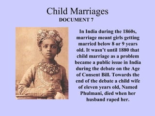 Child Marriages In India during the 1860s, marriage meant girls getting married below 8 or 9 years old. It wasn’t until 1880 that child marriage as a problem became a public issue in India during the debate on the Age of Consent Bill. Towards the end of the debate a child wife of eleven years old, Named Phulmani, died when her husband raped her. DOCUMENT 7 