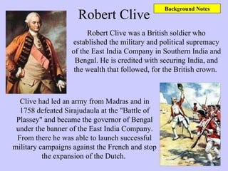 Robert Clive Robert Clive was a British soldier who established the military and political supremacy of the East India Company in Southern India and Bengal. He is credited with securing India, and the wealth that followed, for the British crown.  Clive had led an army from Madras and in 1758 defeated Sirajudaula at the "Battle of Plassey" and became the governor of Bengal under the banner of the East India Company. From there he was able to launch successful military campaigns against the French and stop the expansion of the Dutch.  Background Notes 