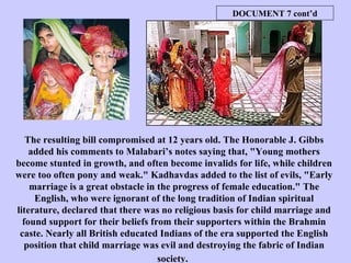 The resulting bill compromised at 12 years old. The Honorable J. Gibbs added his comments to Malabari’s notes saying that, "Young mothers become stunted in growth, and often become invalids for life, while children were too often pony and weak." Kadhavdas added to the list of evils, "Early marriage is a great obstacle in the progress of female education." The English, who were ignorant of the long tradition of Indian spiritual literature, declared that there was no religious basis for child marriage and found support for their beliefs from their supporters within the Brahmin caste. Nearly all British educated Indians of the era supported the English position that child marriage was evil and destroying the fabric of Indian society.   DOCUMENT 7 cont’d 