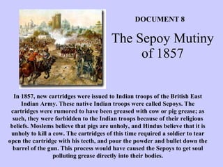 The Sepoy Mutiny of 1857 In 1857, new cartridges were issued to Indian troops of the British East Indian Army. These native Indian troops were called Sepoys. The cartridges were rumored to have been greased with cow or pig grease; as such, they were forbidden to the Indian troops because of their religious beliefs. Moslems believe that pigs are unholy, and Hindus believe that it is unholy to kill a cow. The cartridges of this time required a soldier to tear open the cartridge with his teeth, and pour the powder and bullet down the barrel of the gun. This process would have caused the Sepoys to get soul polluting grease directly into their bodies. DOCUMENT 8 
