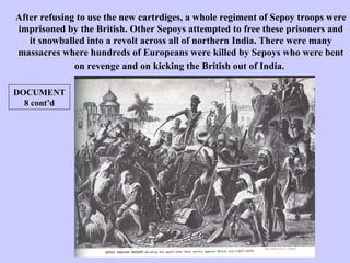 After refusing to use the new cartrdiges, a whole regiment of Sepoy troops were imprisoned by the British. Other Sepoys attempted to free these prisoners and it snowballed into a revolt across all of northern India. There were many massacres where hundreds of Europeans were killed by Sepoys who were bent on revenge and on kicking the British out of India.   DOCUMENT 8 cont’d 