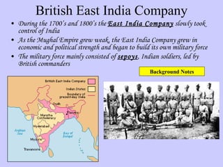 British East India Company During the 1700’s and 1800’s the  East India Company  slowly took control of India As the Mughal Empire grew weak, the East India Company grew in economic and political strength and began to build its own military force The military force mainly consisted of  sepoys , Indian soldiers, led by British commanders Background Notes 