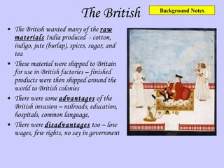 The British The British wanted many of the  raw materials  India produced  - cotton, indigo, jute (burlap), spices, sugar, and tea These material were shipped to Britain for use in British factories – finished products were then shipped around the world to British colonies There were some  advantages  of the British invasion – railroads, education, hospitals, common language,  There were  disadvantages  too – low wages, few rights, no say in government Background Notes 