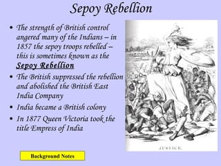 Sepoy Rebellion The strength of British control angered many of the Indians – in 1857 the sepoy troops rebelled – this is sometimes known as the  Sepoy Rebellion The British suppressed the rebellion and abolished the British East India Company India became a British colony  In 1877 Queen Victoria took the title Empress of India Background Notes 