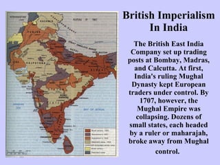 British Imperialism In India The British East India Company set up trading posts at Bombay, Madras, and Calcutta. At first, India's ruling Mughal Dynasty kept European traders under control. By 1707, however, the Mughal Empire was collapsing. Dozens of small states, each headed by a ruler or maharajah, broke away from Mughal control.   