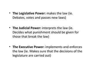 • The Legislative Power: makes the law (ie.
Debates, votes and passes new laws)
• The Judicial Power: interprets the law (ie.
Decides what punishment should be given for
those that break the law)
• The Executive Power: implements and enforces
the law (ie. Makes sure that the decisions of the
legislature are carried out)
 