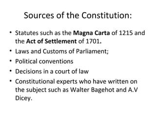 Sources of the Constitution:
• Statutes such as the Magna Carta of 1215 and
the Act of Settlement of 1701.
• Laws and Customs of Parliament;
• Political conventions
• Decisions in a court of law
• Constitutional experts who have written on
the subject such as Walter Bagehot and A.V
Dicey.
 