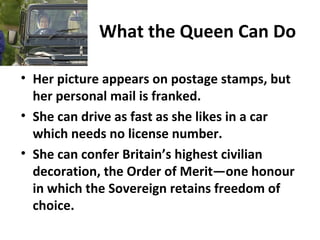 What the Queen Can Do
• Her picture appears on postage stamps, but
her personal mail is franked.
• She can drive as fast as she likes in a car
which needs no license number.
• She can confer Britain’s highest civilian
decoration, the Order of Merit—one honour
in which the Sovereign retains freedom of
choice.
 