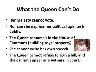 What the Queen Can’t Do
• Her Majesty cannot vote.
• Nor can she express her political opinion in
public.
• The Queen cannot sit in the House of
Commons (building royal property).
• She cannot write her own speech.
• The Queen cannot refuse to sign a bill, and
she cannot appear as a witness in court.
 