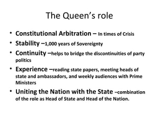 The Queen’s role
• Constitutional Arbitration – In times of Crisis
• Stability –1,000 years of Sovereignty
• Continuity –helps to bridge the discontinuities of party
politics
• Experience –reading state papers, meeting heads of
state and ambassadors, and weekly audiences with Prime
Ministers
• Uniting the Nation with the State –combination
of the role as Head of State and Head of the Nation.
 
