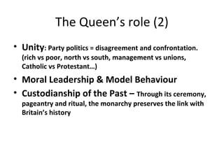 The Queen’s role (2)
• Unity: Party politics = disagreement and confrontation.
(rich vs poor, north vs south, management vs unions,
Catholic vs Protestant…)
• Moral Leadership & Model Behaviour
• Custodianship of the Past – Through its ceremony,
pageantry and ritual, the monarchy preserves the link with
Britain’s history
 