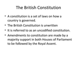 The British Constitution
• A constitution is a set of laws on how a
country is governed.
• The British Constitution is unwritten
• It is referred to as an uncodified constitution.
• Amendments to constitution are made by a
majority support in both Houses of Parliament
to be followed by the Royal Assent.
 