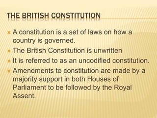 THE BRITISH CONSTITUTION
 A constitution is a set of laws on how a
country is governed.
 The British Constitution is unwritten
 It is referred to as an uncodified constitution.
 Amendments to constitution are made by a
majority support in both Houses of
Parliament to be followed by the Royal
Assent.
 
