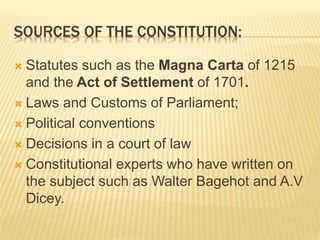 SOURCES OF THE CONSTITUTION:
 Statutes such as the Magna Carta of 1215
and the Act of Settlement of 1701.
 Laws and Customs of Parliament;
 Political conventions
 Decisions in a court of law
 Constitutional experts who have written on
the subject such as Walter Bagehot and A.V
Dicey.
 