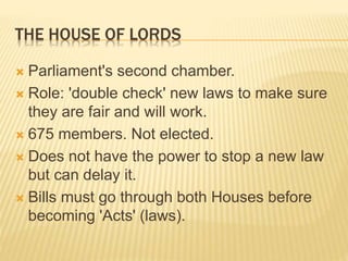 THE HOUSE OF LORDS
 Parliament's second chamber.
 Role: 'double check' new laws to make sure
they are fair and will work.
 675 members. Not elected.
 Does not have the power to stop a new law
but can delay it.
 Bills must go through both Houses before
becoming 'Acts' (laws).
 