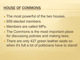 HOUSE OF COMMONS
 The most powerful of the two houses.
 659 elected members.
 Members are called MPs.
 The Commons is the most important place
for discussing policies and making laws.
 There are only 427 green leather seats so
when it's full a lot of politicians have to stand!
 