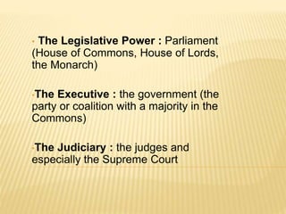 • The Legislative Power : Parliament
(House of Commons, House of Lords,
the Monarch)
•The Executive : the government (the
party or coalition with a majority in the
Commons)
•The Judiciary : the judges and
especially the Supreme Court
 