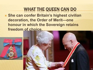 WHAT THE QUEEN CAN DO
 She can confer Britain’s highest civilian
decoration, the Order of Merit—one
honour in which the Sovereign retains
freedom of choice.
 
