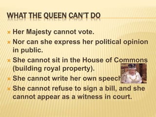 WHAT THE QUEEN CAN’T DO
 Her Majesty cannot vote.
 Nor can she express her political opinion
in public.
 She cannot sit in the House of Commons
(building royal property).
 She cannot write her own speech.
 She cannot refuse to sign a bill, and she
cannot appear as a witness in court.
 