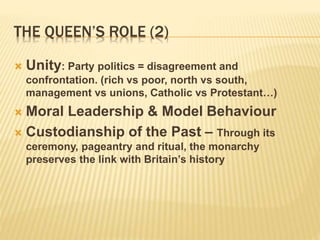 THE QUEEN’S ROLE (2)
 Unity: Party politics = disagreement and
confrontation. (rich vs poor, north vs south,
management vs unions, Catholic vs Protestant…)
 Moral Leadership & Model Behaviour
 Custodianship of the Past – Through its
ceremony, pageantry and ritual, the monarchy
preserves the link with Britain’s history
 