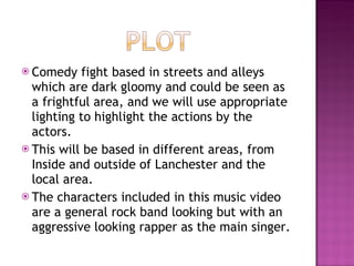 Comedy fight based in streets and alleys which are dark gloomy and could be seen as a frightful area, and we will use appropriate lighting to highlight the actions by the actors. This will be based in different areas, from Inside and outside of Lanchester and the local area. The characters included in this music video are a general rock band looking but with an aggressive looking rapper as the main singer. 