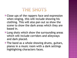 Close ups of the rappers face and expression when singing, this will include showing his clothing. This will also pan out so show the scene to show the dark areas which they are based in. Long shots which show the surrounding areas which will include corridors and alleyways and dark placed. The band as a whole showing drums, guitars, pianos in a music room with a dark settings highlighting characters faces. 