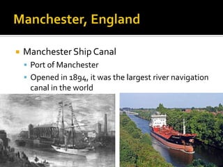    Manchester Ship Canal
     Port of Manchester
     Opened in 1894, it was the largest river navigation
     canal in the world
 