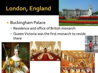    Buckingham Palace
     Residence and office of British monarch
     Queen Victoria was the first monarch to reside
     there
 