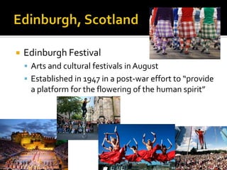    Edinburgh Festival
     Arts and cultural festivals in August
     Established in 1947 in a post-war effort to “provide
     a platform for the flowering of the human spirit”
 