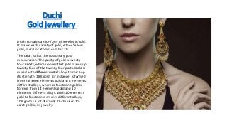 Duchi
Gold jewellery
Duchi contains a nice form of jewelry in gold.
It makes each variety of gold, either Yellow
gold, metal or atomic number 79.
The carat is that the customary gold
mensuration. The purity of gold is twenty
four karats, which implies that gold makes up
twenty four of the twenty four parts. Gold is
mixed with different metal alloys to spice up
its strength. 18K gold, for instance, is formed
from eighteen elements gold and 6 elements
different alloys, whereas fourteenK gold is
formed from 14 elements gold and 10
elements different alloys. With 10 elements
gold to fourteen elements different alloys,
10K gold is a lot of sturdy. Duchi uses 20-
carat gold in its jewelry.
 
