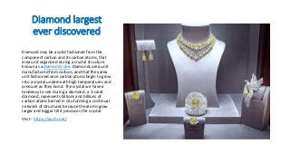 Diamond largest
ever discovered
Diamond may be a solid fashioned from the
component carbon and its carbon atoms, that
area unit organized during a crystal structure
known as a diamond cube. Diamonds area unit
manufactured from carbon, and that they area
unit fashioned once carbon atoms begin to grow
into a crystal underneath high temperatures and
pressure as they bond. The crystal we have a
tendency to see during a diamond, a 1-carat
diamond, represents billions and billions of
carbon atoms barred in situ forming a continual
network of structures because the atoms grow
larger and bigger till it produces the crystal.
Visit - https://duchi.net/
 