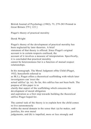 British Journal of Psychology (1982), 73, 279-283 Printed in
Great Britain 279 [ 123 ]
Piaget's theory of practical morality
Derek Wright
Piaget's theory of the development of practical morality has
been neglected by later theorists. A brief
statement of that theory is offered. Since Piaget's original
account is in certain respects confused, the
account of it involves a measure of interpretation. Specifically,
it is concluded that practical morality
cannot be heteronomous but is a function of mutual respect
relationships.
In his monograph. The Moral Judgment ofthe Child (Piaget,
1932; henceforth referred to
as M.J.), Piaget offers a theoretical scaffolding with which later
investigators can 'erect the
actual edifice' (p. ix). So far, this edifice has not been built. The
purpose of this paper is to
clarify that aspect of the scaffolding which concerns the
development of moral obligation
and aspiration as a first step towards building the theoretical
edifice Piaget hoped for.
The central task of the theory is to explain how the child comes
to live autonomously
within the moral domain in the sense that: (a) he makes, and
justifies, his own moral
judgements, and (b) is impelled, more or less strongly and
 