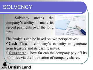 SOLVENCY Solvency means the company’s ability to make its agreed payments over the long term. The analysis can be based on two perspectives: Cash Flow  – company’s capacity to generate from treasury and its cash reserves; Guarantee  – how far can the company pay off its liabilities via the liquidation of company shares. 