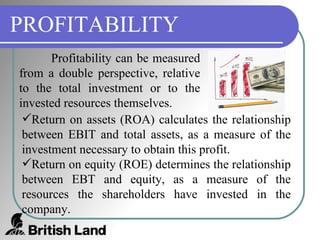 PROFITABILITY Profitability can be measured from a double perspective, relative to the total investment or to the invested resources themselves. Return on assets (ROA) calculates the relationship between EBIT and total assets, as a measure of the investment necessary to obtain this profit. Return on equity (ROE) determines the relationship between EBT and equity, as a measure of the resources the shareholders have invested in the company. 
