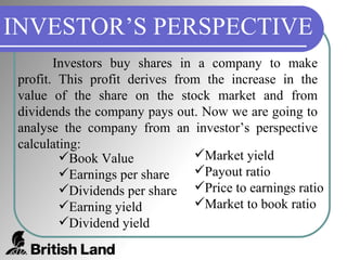 INVESTOR’S PERSPECTIVE Investors buy shares in a company to make profit. This profit derives from the increase in the value of the share on the stock market and from dividends the company pays out. Now we are going to analyse the company from an investor’s perspective calculating: Book Value Earnings per share Dividends per share Earning yield Dividend yield Market yield Payout ratio Price to earnings ratio Market to book ratio 