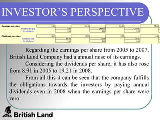 INVESTOR’S PERSPECTIVE Regarding the earnings per share from 2005 to 2007, British Land Company had a annual raise of its earnings.  Considering the dividends per share, it has also rose from 8.91 in 2005 to 19.21 in 2008. From all this it can be seen that the company fulfills the obligations towards the investors by paying annual dividends even in 2008 when the earnings per share were zero. 