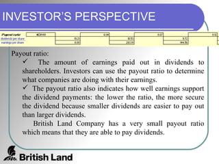 INVESTOR’S PERSPECTIVE Payout ratio:  The amount of earnings paid out in dividends to shareholders. Investors can use the payout ratio to determine what companies are doing with their earnings. The payout ratio also indicates how well earnings support the dividend payments: the lower the ratio, the more secure the dividend because smaller dividends are easier to pay out than larger dividends. British Land Company has a very small payout ratio which means that they are able to pay dividends. 