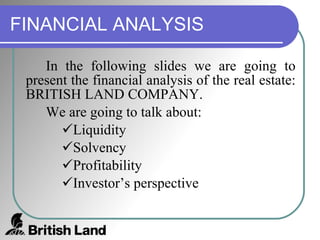 FINANCIAL ANALYSIS In the following slides we are going to present the financial analysis of the real estate: BRITISH LAND COMPANY. We are going to talk about: Liquidity Solvency Profitability Investor’s perspective 