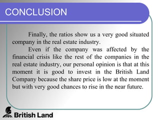 CONCLUSION Finally, the ratios show us a very good situated company in the real estate industry.  Even if the company was affected by the financial crisis like the rest of the companies in the real estate industry, our personal opinion is that at this moment it is good to invest in the British Land Company because the share price is low at the moment but with very good chances to rise in the near future.  