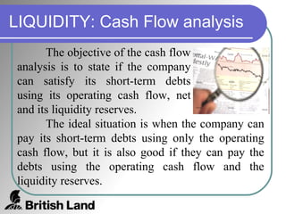 LIQUIDITY: Cash Flow analysis The objective of the cash flow analysis is to state if the company can satisfy its short-term debts using its operating cash flow, net and its liquidity reserves.  The ideal situation is when the company can pay its short-term debts using only the operating cash flow, but it is also good if they can pay the debts using the operating cash flow and the liquidity reserves. 