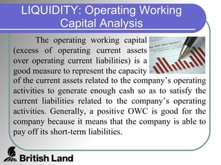 LIQUIDITY: Operating Working Capital Analysis The operating working capital (excess of operating current assets over operating current liabilities) is a good measure to represent the capacity of the current assets related to the company’s operating activities to generate enough cash so as to satisfy the current liabilities related to the company’s operating activities. Generally, a positive OWC is good for the company because it means that the company is able to pay off its short-term liabilities. 