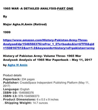 1965 WAR -A DETAILED ANALYSIS-PART ONE
By
Major Agha.H.Amin (Retired)
1999
https://www.amazon.com/History-Pakistan-Army-Three-
Analysed/dp/1546566376/ref=sr_1_2?s=books&ie=UTF8&qid
=1508167512&sr=1-2&keywords=history+of+pakistan+army
History of Pakistan Army- Volume Three- 1965 War
Analysed: Analysis of 1965 War Paperback – May 11, 2017
by Agha H Amin
Product details
 Paperback: 234 pages
 Publisher: CreateSpace Independent Publishing Platform (May 11,
2017)
 Language: English
 ISBN-10: 1546566376
 ISBN-13: 978-1546566373
 Product Dimensions: 6 x 0.5 x 9 inches
 Shipping Weight: 14.7 ounces
 