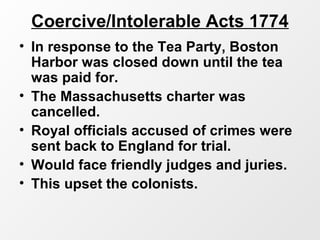 Coercive/Intolerable Acts 1774
• In response to the Tea Party, Boston
Harbor was closed down until the tea
was paid for.
• The Massachusetts charter was
cancelled.
• Royal officials accused of crimes were
sent back to England for trial.
• Would face friendly judges and juries.
• This upset the colonists.
 