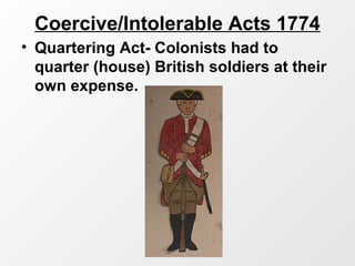 Coercive/Intolerable Acts 1774
• Quartering Act- Colonists had to
quarter (house) British soldiers at their
own expense.
 