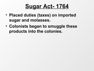 Sugar Act- 1764
• Placed duties (taxes) on imported
sugar and molasses.
• Colonists began to smuggle these
products into the colonies.
 