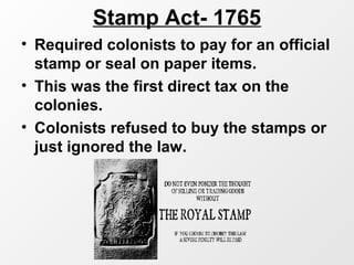 Stamp Act- 1765
• Required colonists to pay for an official
stamp or seal on paper items.
• This was the first direct tax on the
colonies.
• Colonists refused to buy the stamps or
just ignored the law.
 