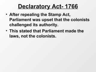Declaratory Act- 1766
• After repealing the Stamp Act,
Parliament was upset that the colonists
challenged its authority.
• This stated that Parliament made the
laws, not the colonists.
 