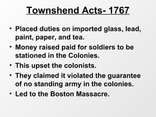 Townshend Acts- 1767
• Placed duties on imported glass, lead,
paint, paper, and tea.
• Money raised paid for soldiers to be
stationed in the Colonies.
• This upset the colonists.
• They claimed it violated the guarantee
of no standing army in the colonies.
• Led to the Boston Massacre.
 