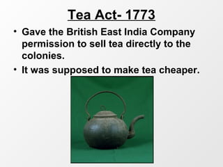 Tea Act- 1773
• Gave the British East India Company
permission to sell tea directly to the
colonies.
• It was supposed to make tea cheaper.
 