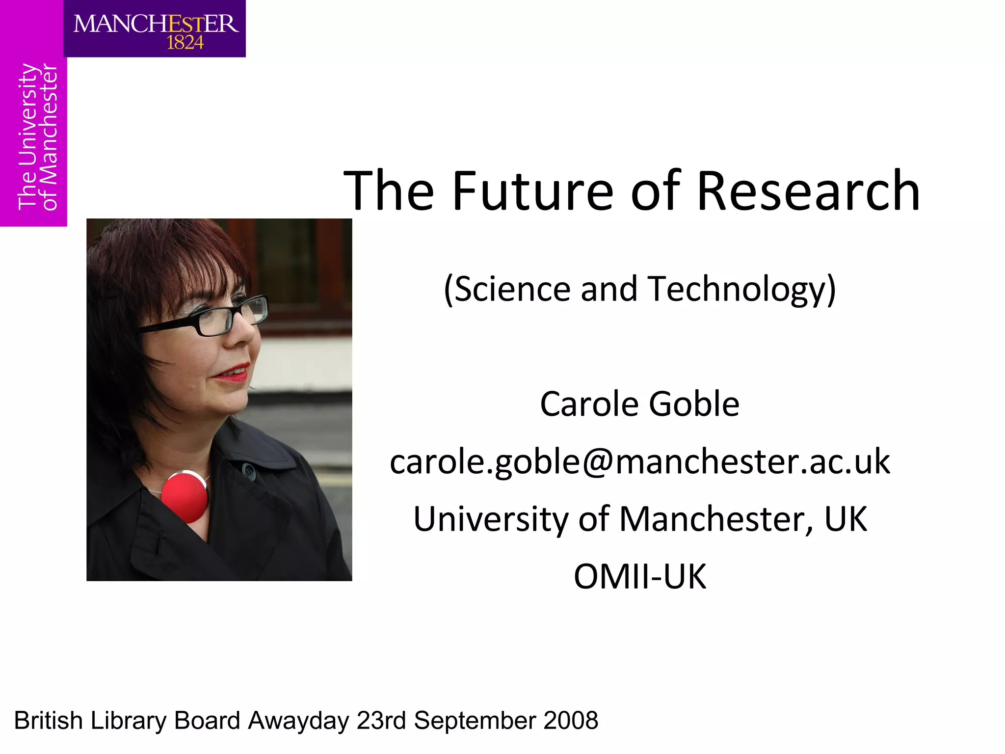 The Future of Research (Science and Technology) Carole Goble [email_address] University of Manchester, UK OMII-UK British Library Board Awayday 23rd September 2008 
